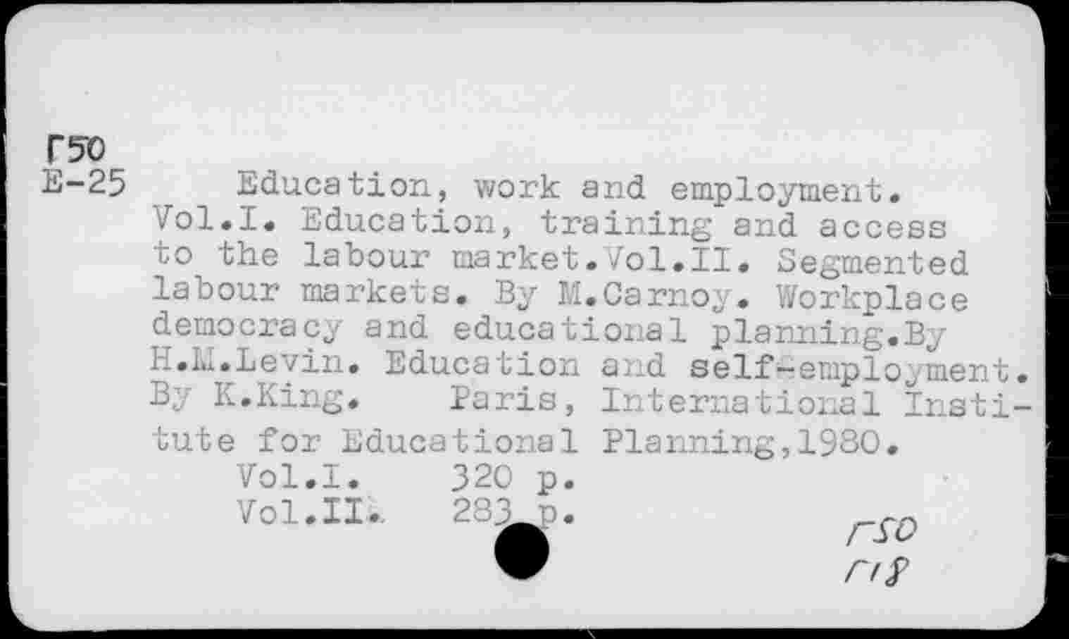 ﻿r?o
E-25
Education, work and employment.
Vol.I. Education, training and access co the labour market.Vol.II. Segmented labour markets. By M.Carnoy. Workplace democracy and educational planning.By H.M.Levin. Education and self-employment. By K.King. Paris, International Insti-
tute for Educational
Vol.I.	320 p.
Vol. II..	283 n.
Planning,1980.
rsv
ns>